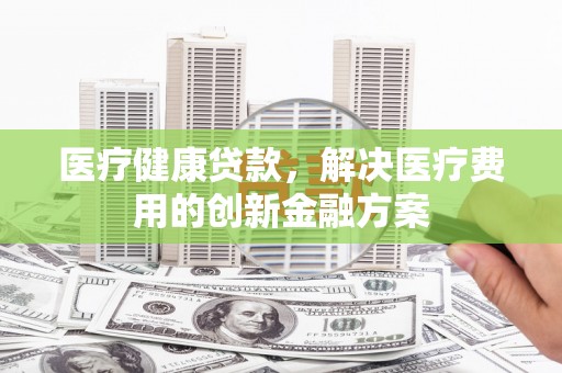 蒙山医疗健康贷款，解决医疗费用的创新金融方案